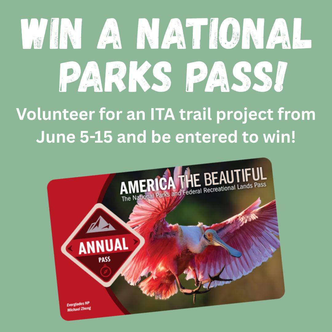 Volunteer on an ITA project and be entered to win a National Parks Pass!
Sign up to volunteer on any ITA project between June 5-15 and you will be entered to win an America The Beautiful National Parks and Federal Lands Pass good through June 2026. The Forest Service, the National Park Service, Fish and Wildlife Service, Bureau of Land Management, Bureau of Reclamation, and US Army Corp of Engineers honor the Annual Pass at sites where Entrance or Standard Amenity Fee(s) (Day use fees) are charged. This pass will get you plus anyone else in your vehicle into over 2,000 recreation areas across the US!
See link our profile to see all our volunteer projects.
Not sure where to go? We recently opened up our Alturas-Mattingley, Stateline Trail, and Needles-Kennally Projects and need volunteers!